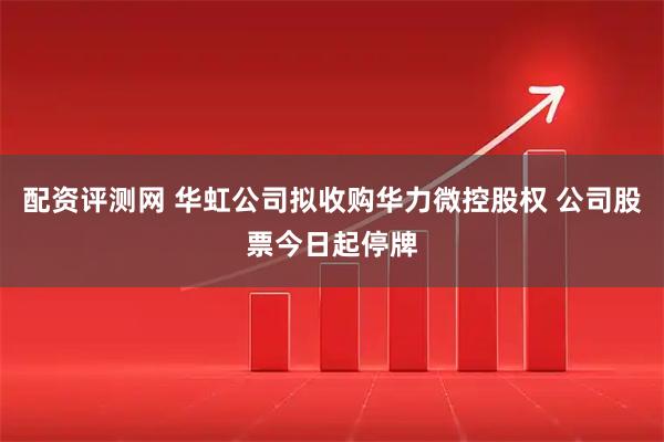 配资评测网 华虹公司拟收购华力微控股权 公司股票今日起停牌