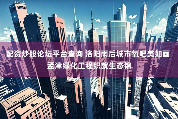 配资炒股论坛平台查询 洛阳雨后城市氧吧美如画 孟津绿化工程织就生态锦