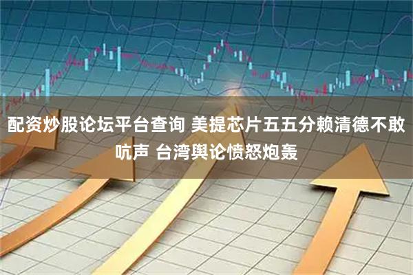 配资炒股论坛平台查询 美提芯片五五分赖清德不敢吭声 台湾舆论愤怒炮轰