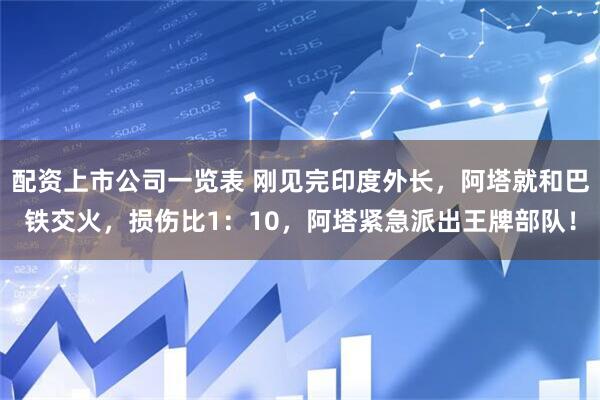 配资上市公司一览表 刚见完印度外长，阿塔就和巴铁交火，损伤比1：10，阿塔紧急派出王牌部队！