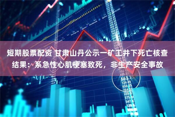 短期股票配资 甘肃山丹公示一矿工井下死亡核查结果：系急性心肌梗塞致死，非生产安全事故