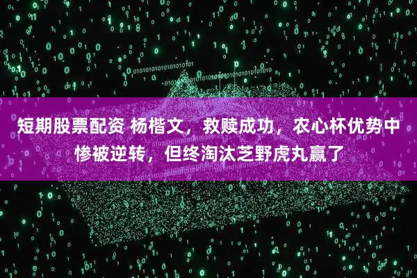 短期股票配资 杨楷文，救赎成功，农心杯优势中惨被逆转，但终淘汰芝野虎丸赢了