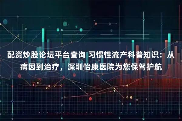 配资炒股论坛平台查询 习惯性流产科普知识：从病因到治疗，深圳怡康医院为您保驾护航