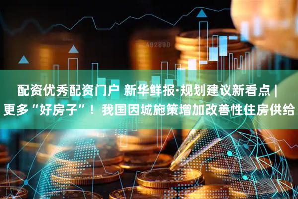 配资优秀配资门户 新华鲜报·规划建议新看点 | 更多“好房子”！我国因城施策增加改善性住房供给