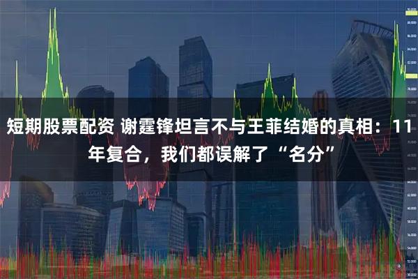 短期股票配资 谢霆锋坦言不与王菲结婚的真相：11 年复合，我们都误解了 “名分”