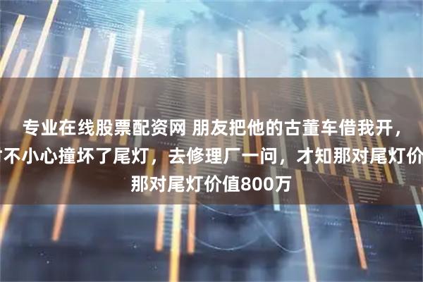 专业在线股票配资网 朋友把他的古董车借我开，我倒车时不小心撞坏了尾灯，去修理厂一问，才知那对尾灯价值800万