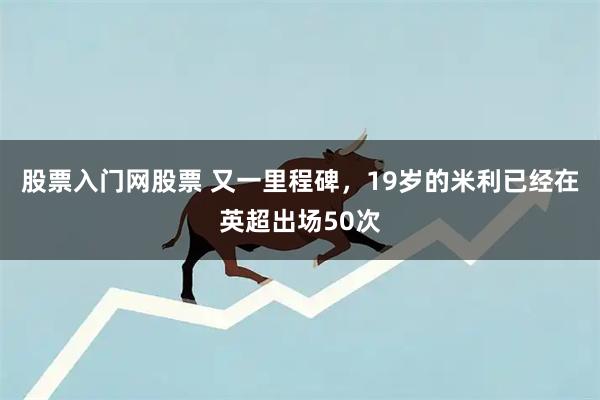 股票入门网股票 又一里程碑，19岁的米利已经在英超出场50次
