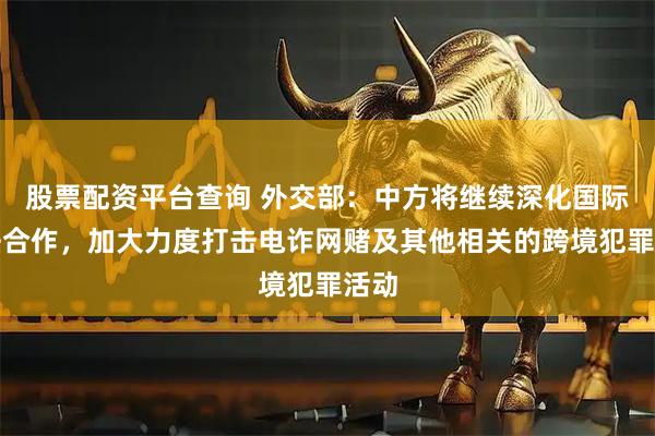 股票配资平台查询 外交部：中方将继续深化国际执法合作，加大力度打击电诈网赌及其他相关的跨境犯罪活动