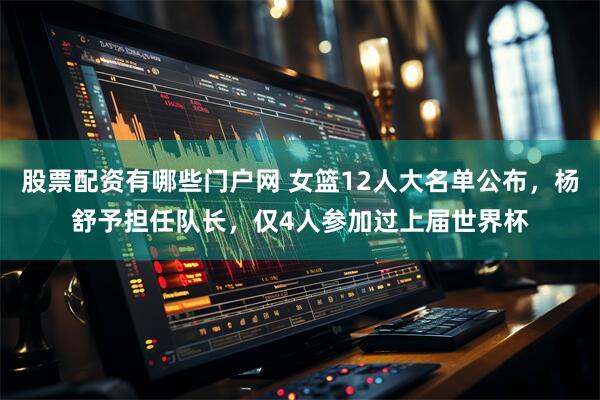 股票配资有哪些门户网 女篮12人大名单公布，杨舒予担任队长，仅4人参加过上届世界杯