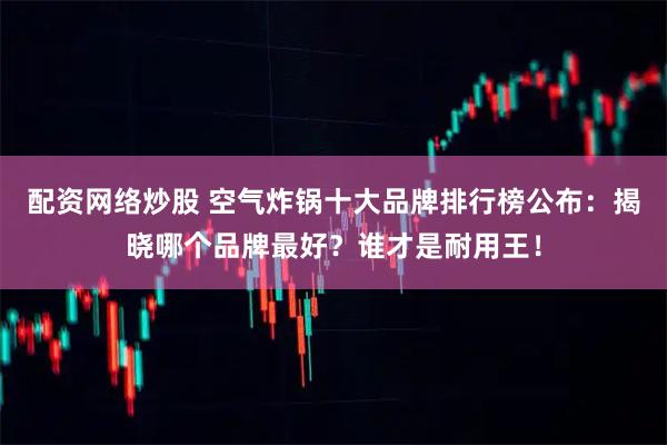 配资网络炒股 空气炸锅十大品牌排行榜公布：揭晓哪个品牌最好？谁才是耐用王！