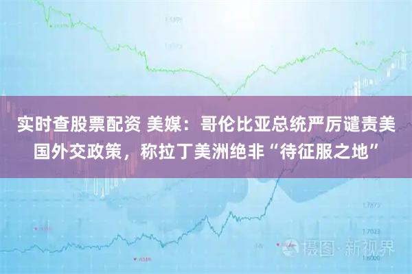 实时查股票配资 美媒：哥伦比亚总统严厉谴责美国外交政策，称拉丁美洲绝非“待征服之地”