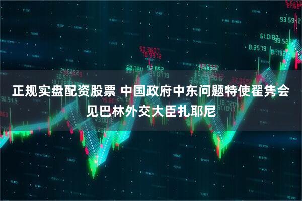 正规实盘配资股票 中国政府中东问题特使翟隽会见巴林外交大臣扎耶尼