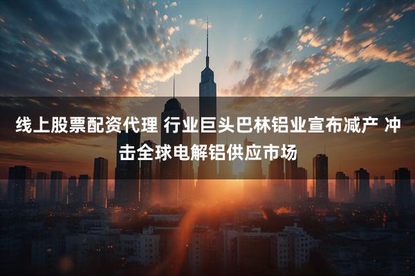线上股票配资代理 行业巨头巴林铝业宣布减产 冲击全球电解铝供应市场