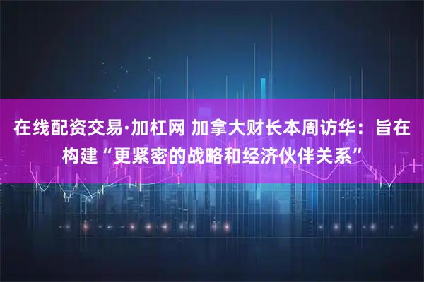 在线配资交易·加杠网 加拿大财长本周访华：旨在构建“更紧密的战略和经济伙伴关系”