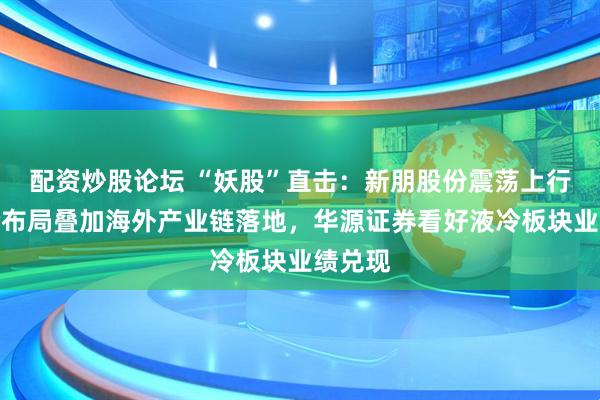 配资炒股论坛 “妖股”直击：新朋股份震荡上行，液冷布局叠加海外产业链落地，华源证券看好液冷板块业绩兑现