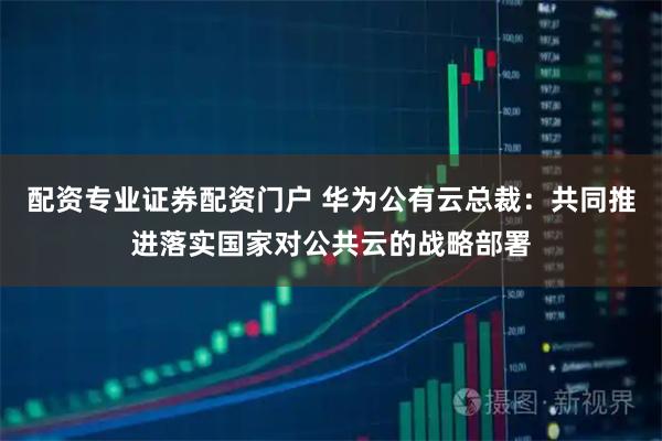 配资专业证券配资门户 华为公有云总裁：共同推进落实国家对公共云的战略部署