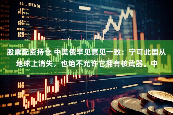 股票配资持仓 中美俄罕见意见一致：宁可此国从地球上消失，也绝不允许它拥有核武器。中