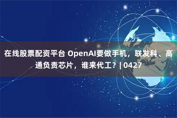 在线股票配资平台 OpenAI要做手机，联发科、高通负责芯片，谁来代工？| 0427