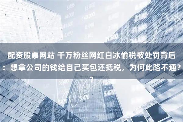 配资股票网站 千万粉丝网红白冰偷税被处罚背后：想拿公司的钱给自己买包还抵税，为何此路不通？