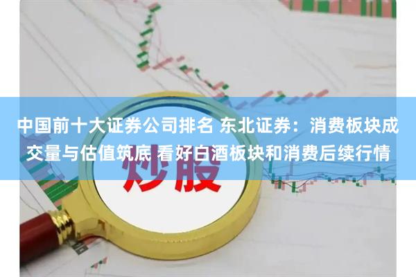 中国前十大证券公司排名 东北证券：消费板块成交量与估值筑底 看好白酒板块和消费后续行情
