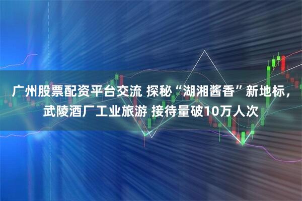 广州股票配资平台交流 探秘“湖湘酱香”新地标，武陵酒厂工业旅游 接待量破10万人次
