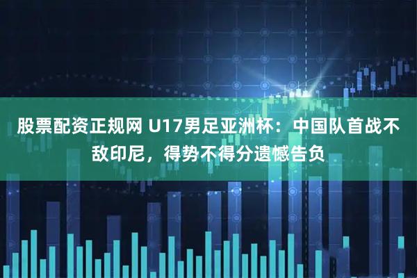 股票配资正规网 U17男足亚洲杯：中国队首战不敌印尼，得势不得分遗憾告负